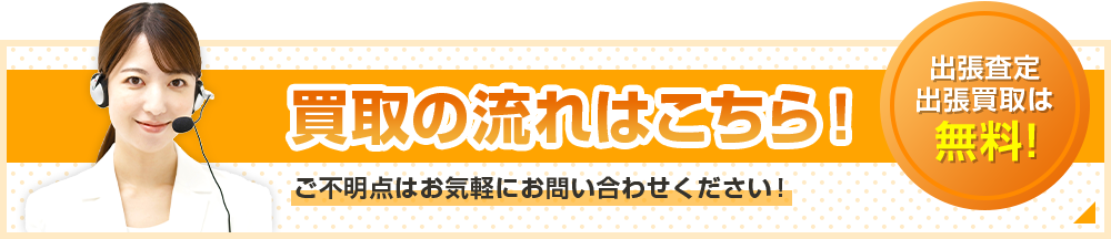 買取の流れはこちら！出張査定・出張買取は無料！ご不明点はお気軽にお問い合わせください！