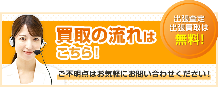 買取の流れはこちら！出張査定・出張買取は無料！ご不明点はお気軽にお問い合わせください！