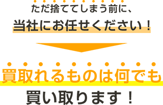 ただ捨ててしまう前に、 当社にお任せください！ 買取れるものは何でも買い取ります！