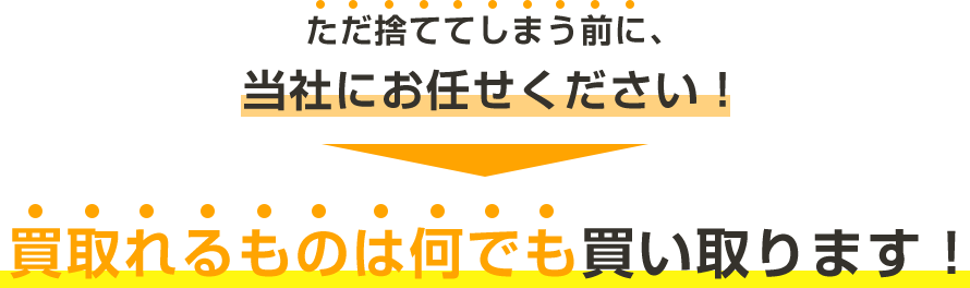 ただ捨ててしまう前に、 当社にお任せください！ 買取れるものは何でも買い取ります！